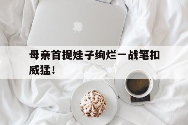 关于母亲首提娃子绚烂一战笔扣威猛！的信息