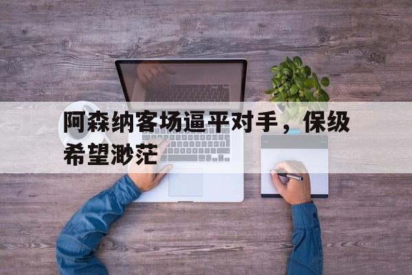 包含阿森纳客场逼平对手，保级希望渺茫的词条