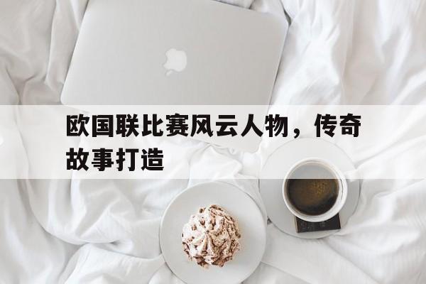 欧国联比赛风云人物，传奇故事打造的简单介绍