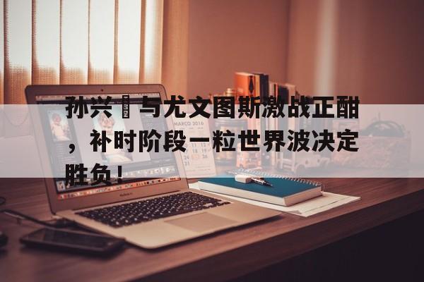 孙兴慜与尤文图斯激战正酣，补时阶段一粒世界波决定胜负！