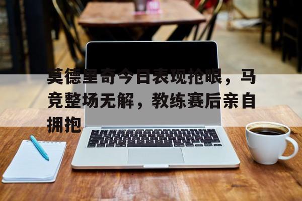 莫德里奇今日表现抢眼，马竞整场无解，教练赛后亲自拥抱莫德里奇 进球