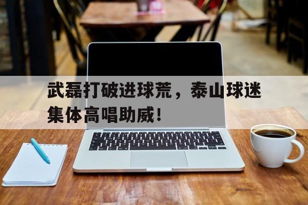 武磊打破进球荒，泰山球迷集体高唱助威！