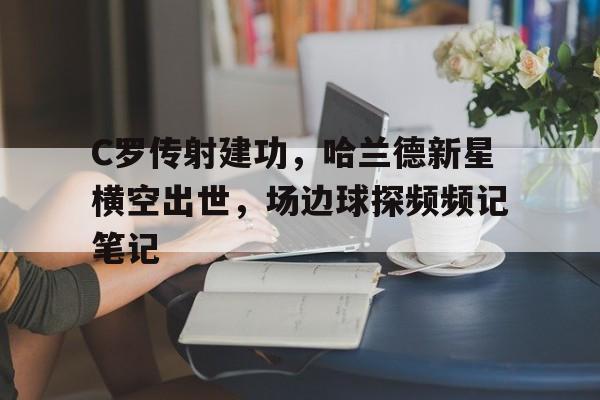 C罗传射建功，哈兰德新星横空出世，场边球探频频记笔记c罗比赛视频全场回放
