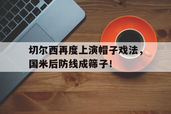 切尔西再度上演帽子戏法，国米后防线成筛子！战术胜利反被球员抗命掩盖,危机中的切尔西能否觅出路?